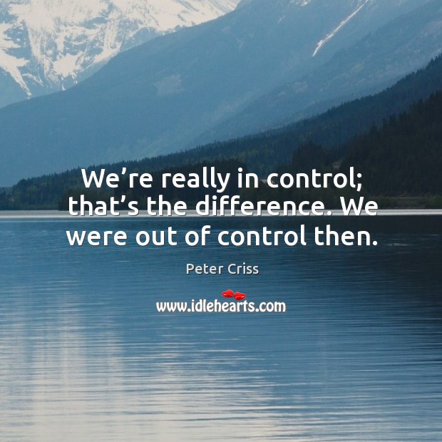 We’re really in control; that’s the difference. We were out of control then. Image
