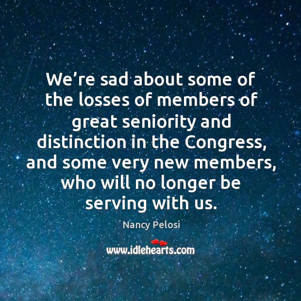 We’re sad about some of the losses of members of great seniority and distinction in the congress Nancy Pelosi Picture Quote