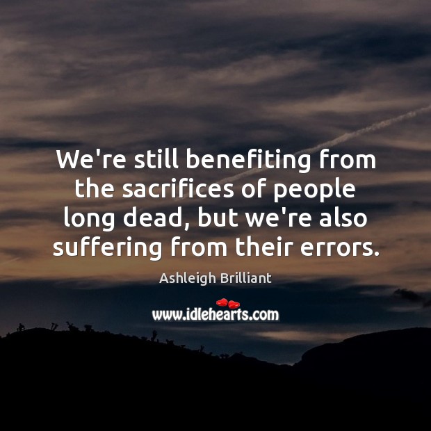 We’re still benefiting from the sacrifices of people long dead, but we’re Ashleigh Brilliant Picture Quote