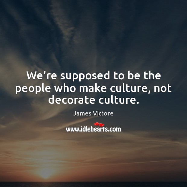 We’re supposed to be the people who make culture, not decorate culture. Image