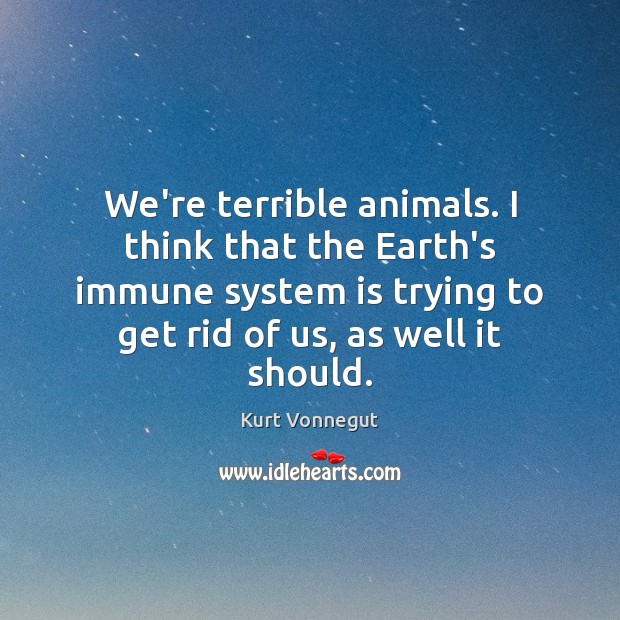 We’re terrible animals. I think that the Earth’s immune system is trying 