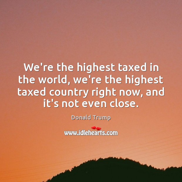 We’re the highest taxed in the world, we’re the highest taxed country Donald Trump Picture Quote