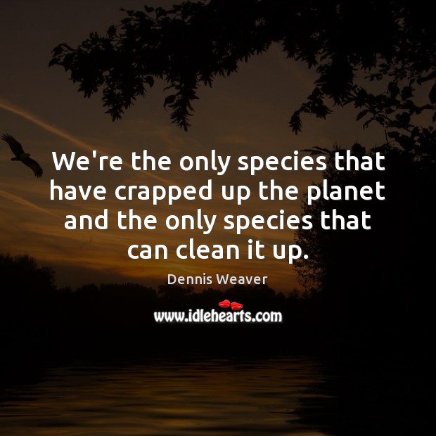 We’re the only species that have crapped up the planet and the 