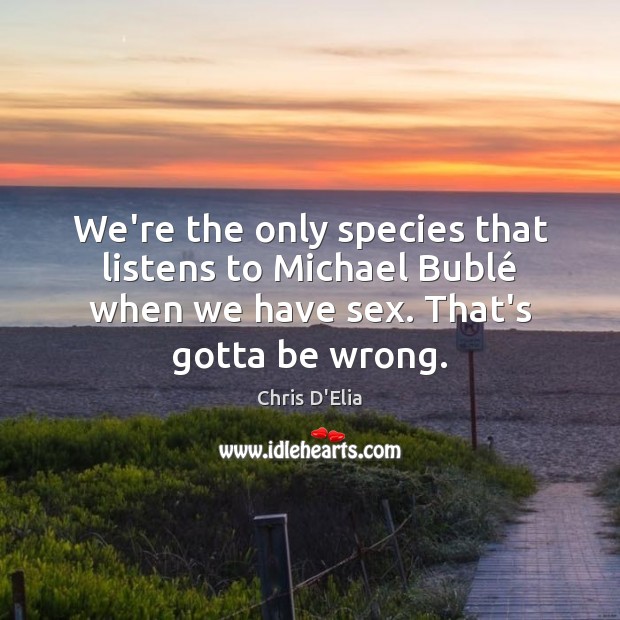 We’re the only species that listens to Michael Bublé when we have Chris D’Elia Picture Quote