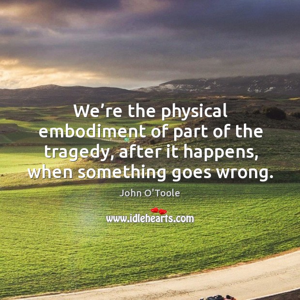We’re the physical embodiment of part of the tragedy, after it happens, when something goes wrong. Image