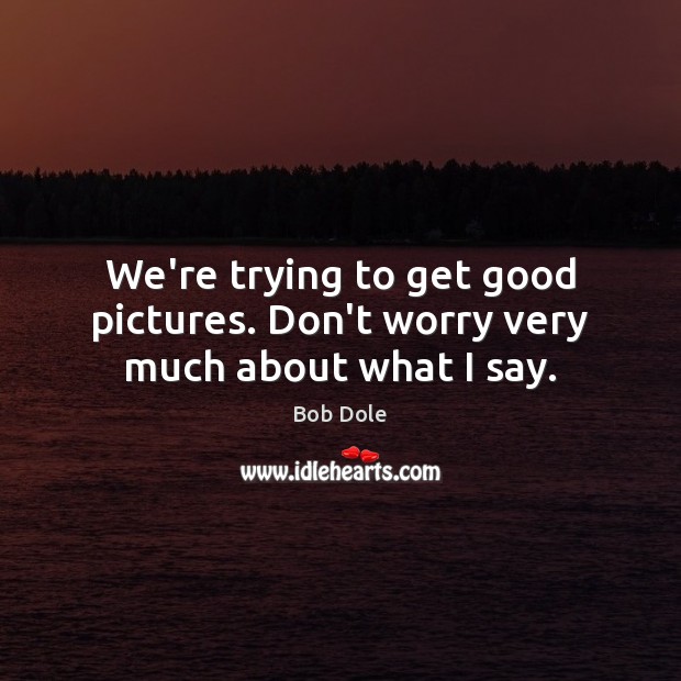 We’re trying to get good pictures. Don’t worry very much about what I say. Bob Dole Picture Quote
