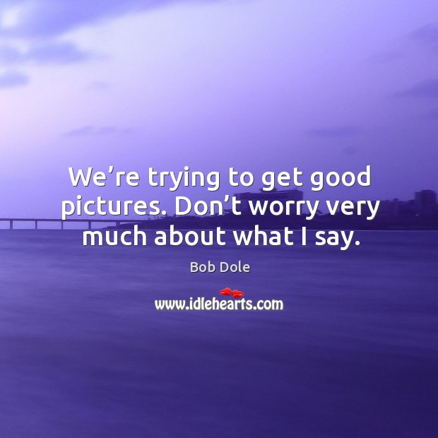 We’re trying to get good pictures. Don’t worry very much about what I say. Bob Dole Picture Quote