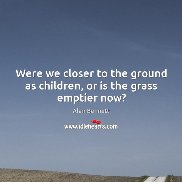 Were we closer to the ground as children, or is the grass emptier now? Alan Bennett Picture Quote