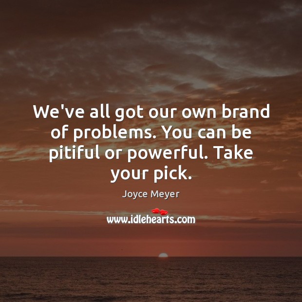 We’ve all got our own brand of problems. You can be pitiful or powerful. Take your pick. Image