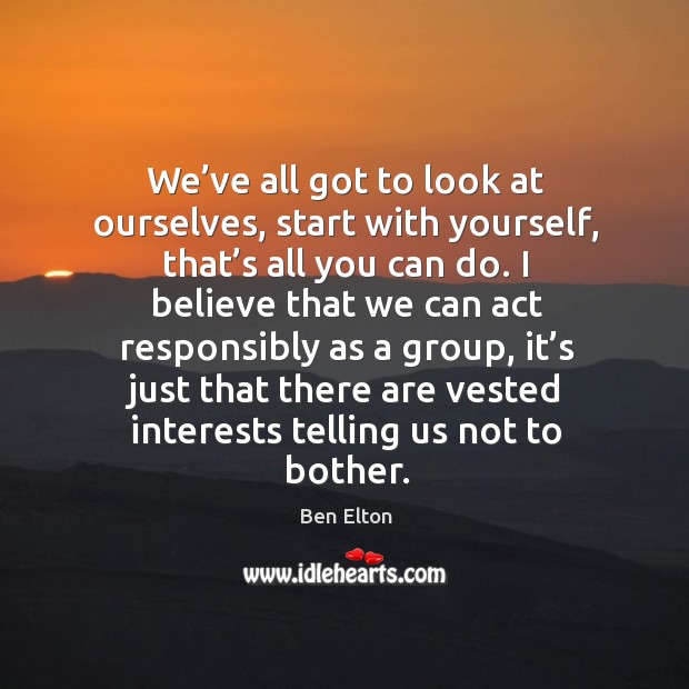 We’ve all got to look at ourselves, start with yourself, that’s all you can do. Ben Elton Picture Quote