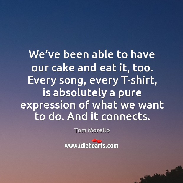 We’ve been able to have our cake and eat it, too. Every song, every t-shirt, is absolutely a pure Tom Morello Picture Quote