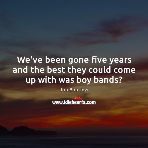 We’ve been gone five years and the best they could come up with was boy bands? Jon Bon Jovi Picture Quote