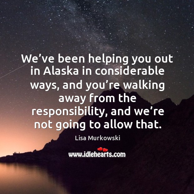 We’ve been helping you out in alaska in considerable ways, and you’re walking away from the responsibility Lisa Murkowski Picture Quote