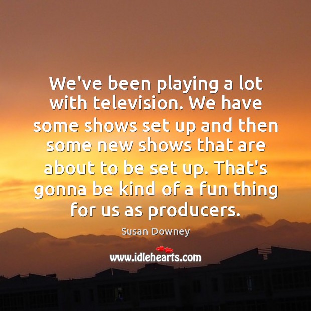 We’ve been playing a lot with television. We have some shows set Susan Downey Picture Quote