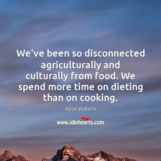 We’ve been so disconnected agriculturally and culturally from food. We spend more 