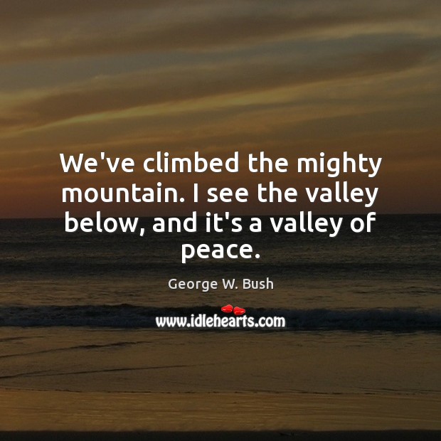 We’ve climbed the mighty mountain. I see the valley below, and it’s a valley of peace. George W. Bush Picture Quote