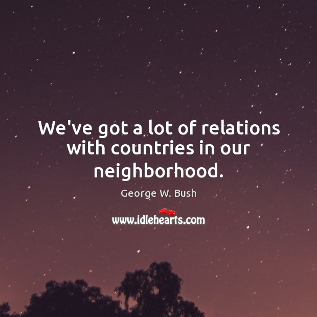 We’ve got a lot of relations with countries in our neighborhood. George W. Bush Picture Quote