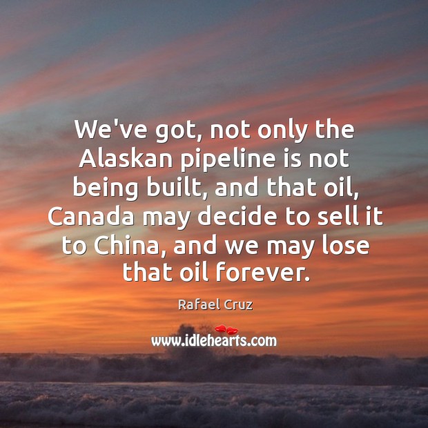 We’ve got, not only the Alaskan pipeline is not being built, and 