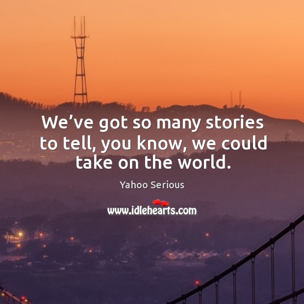 We’ve got so many stories to tell, you know, we could take on the world. Image