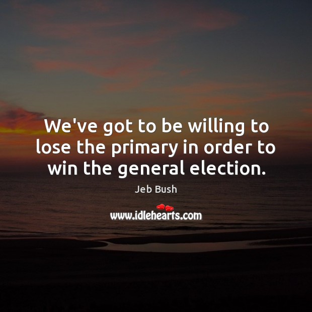 We’ve got to be willing to lose the primary in order to win the general election. Jeb Bush Picture Quote