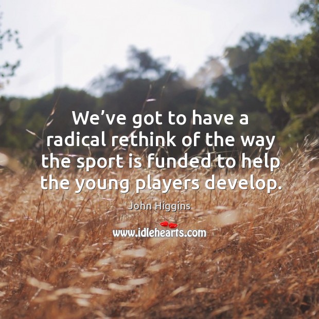 We’ve got to have a radical rethink of the way the sport is funded to help the young players develop. John Higgins Picture Quote