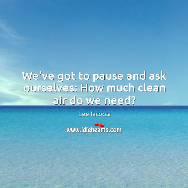 We’ve got to pause and ask ourselves: How much clean air do we need? Lee Iacocca Picture Quote
