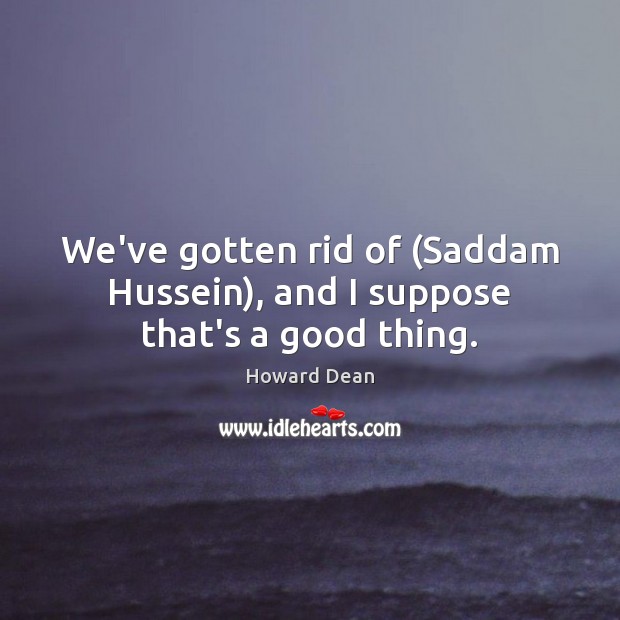We’ve gotten rid of (Saddam Hussein), and I suppose that’s a good thing. Howard Dean Picture Quote