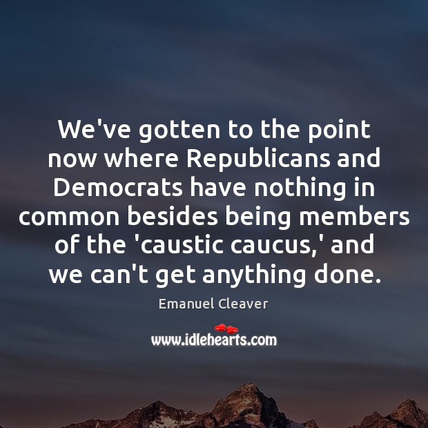 We’ve gotten to the point now where Republicans and Democrats have nothing Emanuel Cleaver Picture Quote