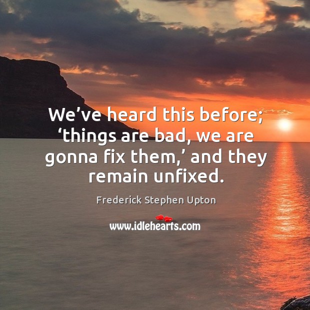 We’ve heard this before; ‘things are bad, we are gonna fix them,’ and they remain unfixed. Frederick Stephen Upton Picture Quote