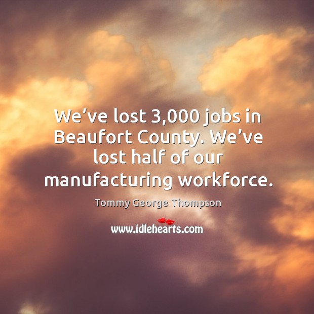 We’ve lost 3,000 jobs in beaufort county. We’ve lost half of our manufacturing workforce. Image