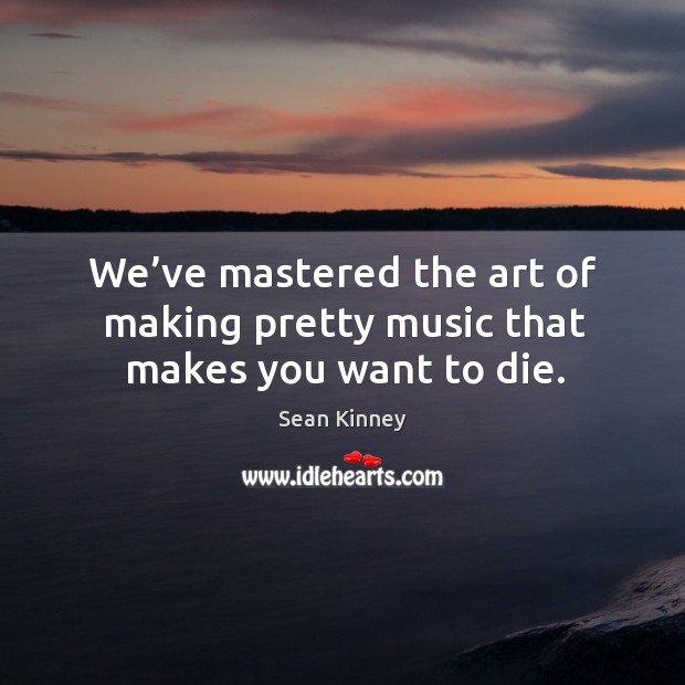 We’ve mastered the art of making pretty music that makes you want to die. Sean Kinney Picture Quote