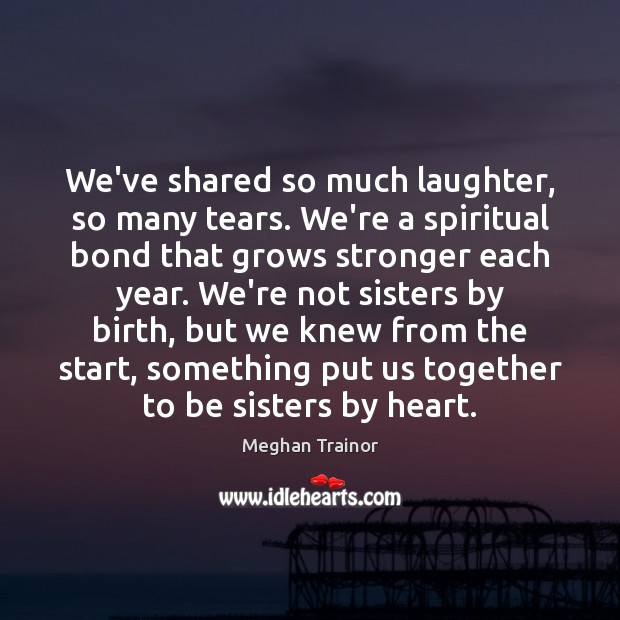 We’ve shared so much laughter, so many tears. We’re a spiritual bond 
