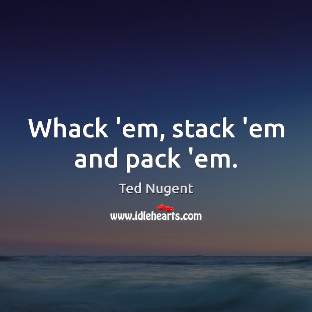 Whack ’em, stack ’em and pack ’em. Ted Nugent Picture Quote
