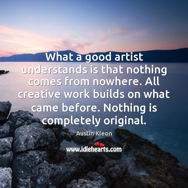 What a good artist understands is that nothing comes from nowhere. All Austin Kleon Picture Quote