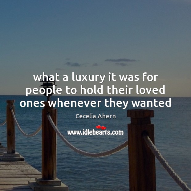 What a luxury it was for people to hold their loved ones whenever they wanted Cecelia Ahern Picture Quote