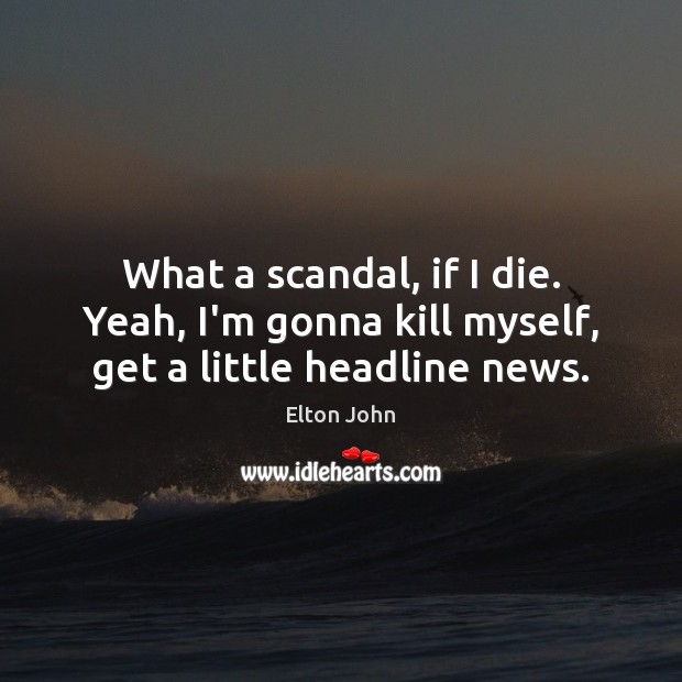 What a scandal, if I die. Yeah, I’m gonna kill myself, get a little headline news. Image