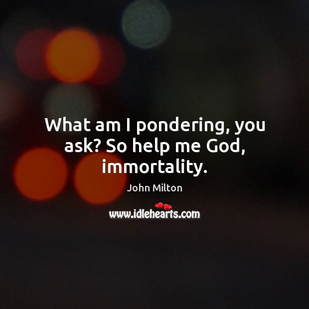 What am I pondering, you ask? So help me God, immortality. Image