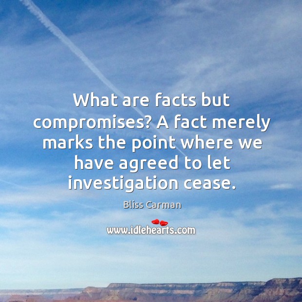 What are facts but compromises? a fact merely marks the point where we have agreed to let investigation cease. Bliss Carman Picture Quote