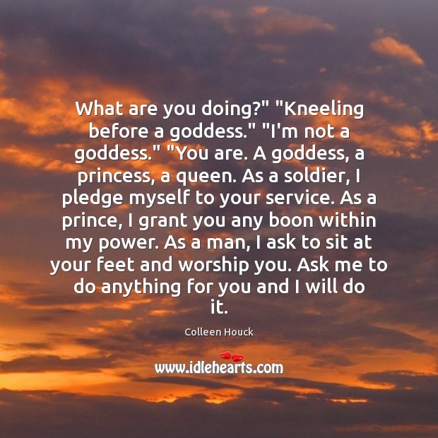 What are you doing?” “Kneeling before a Goddess.” “I’m not a Goddess.” “ Colleen Houck Picture Quote