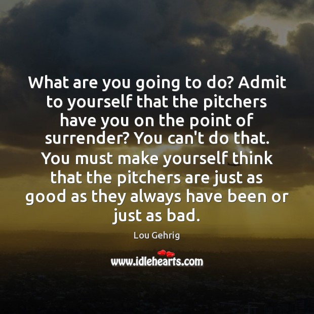 What are you going to do? Admit to yourself that the pitchers 