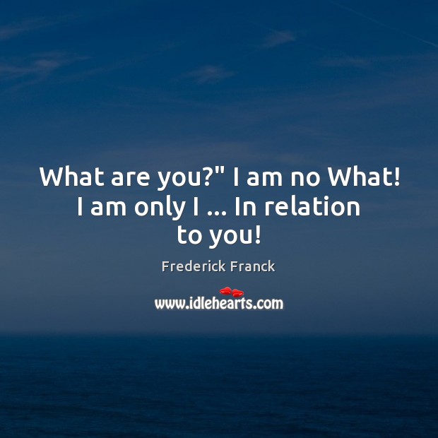 What are you?” I am no What! I am only I … In relation to you! Frederick Franck Picture Quote