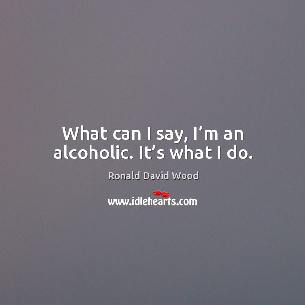 What can I say, I’m an alcoholic. It’s what I do. Ronald David Wood Picture Quote