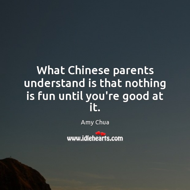 What Chinese parents understand is that nothing is fun until you’re good at it. Amy Chua Picture Quote
