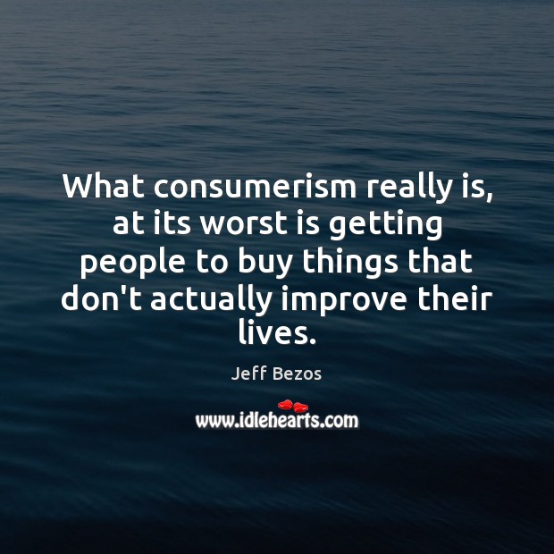 What consumerism really is, at its worst is getting people to buy 