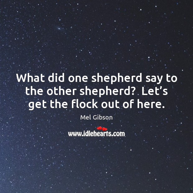 What did one shepherd say to the other shepherd?  Let’s get the flock out of here. Mel Gibson Picture Quote