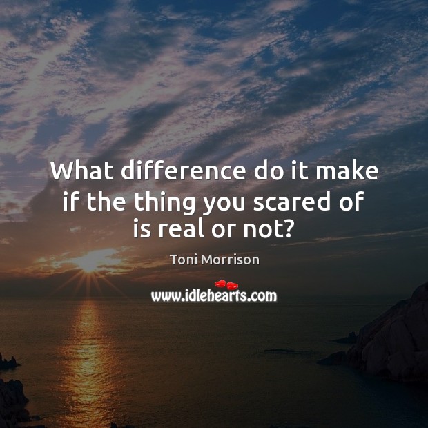 What difference do it make if the thing you scared of is real or not? Toni Morrison Picture Quote