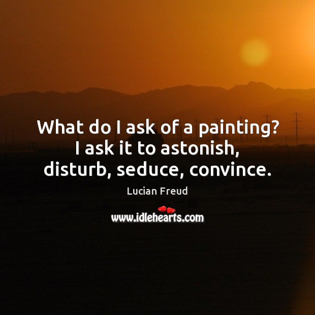 What do I ask of a painting? I ask it to astonish, disturb, seduce, convince. Lucian Freud Picture Quote