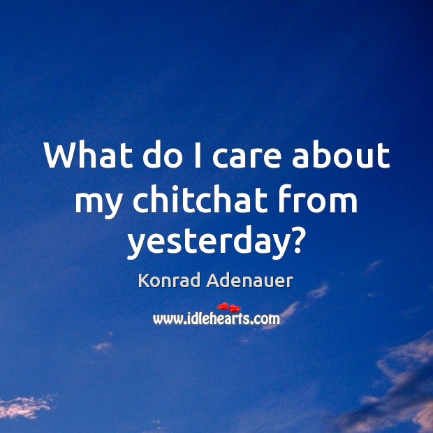 What do I care about my chitchat from yesterday? Konrad Adenauer Picture Quote
