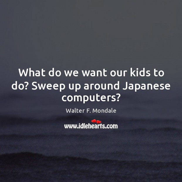 What do we want our kids to do? Sweep up around Japanese computers? Image