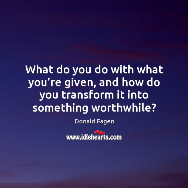 What do you do with what you’re given, and how do you transform it into something worthwhile? Donald Fagen Picture Quote